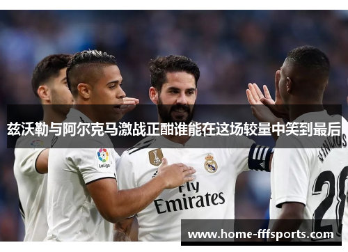 兹沃勒与阿尔克马激战正酣谁能在这场较量中笑到最后